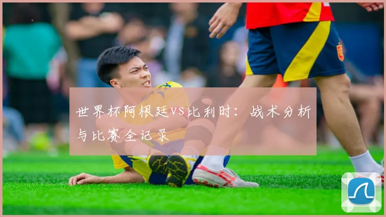 世界杯阿根廷vs比利时：战术分析与比赛全记录