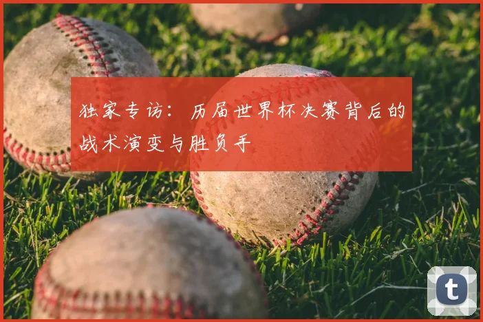 独家专访：历届世界杯决赛背后的战术演变与胜负手
