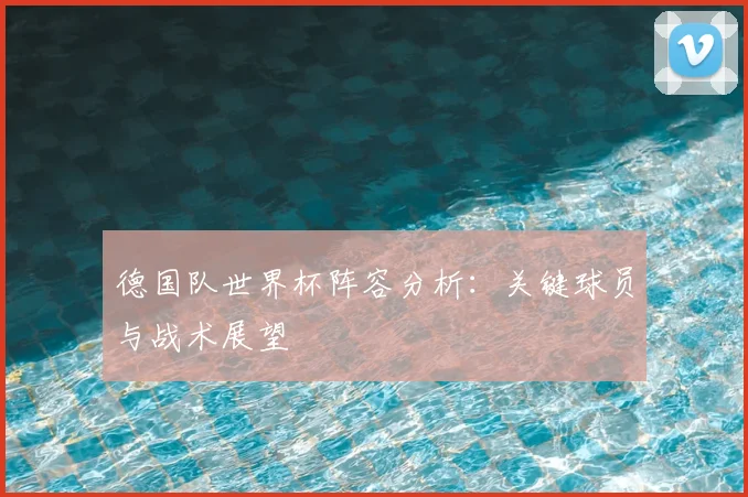 德国队世界杯阵容分析：关键球员与战术展望