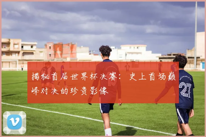 揭秘首届世界杯决赛：史上首场巅峰对决的珍贵影像