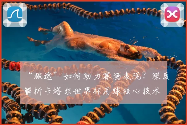 “旅途”如何助力赛场表现？深度解析卡塔尔世界杯用球核心技术