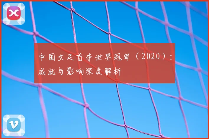 中国女足首夺世界冠军（2020）：成就与影响深度解析
