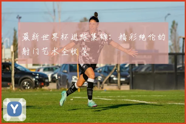 最新世界杯进球集锦：精彩绝伦的射门艺术全收录