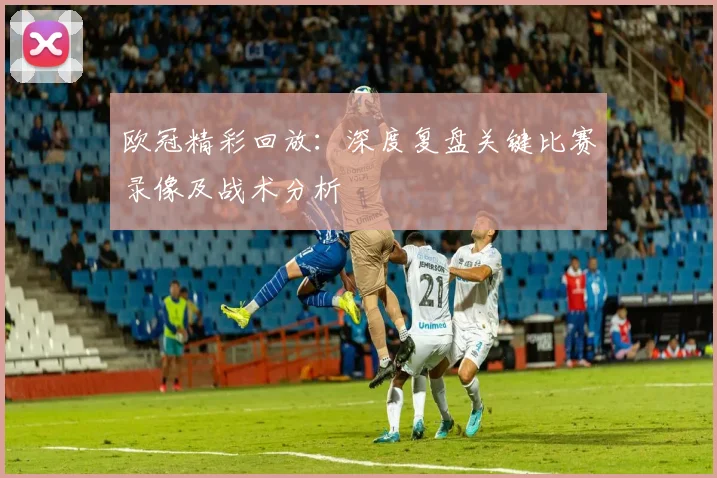 欧冠精彩回放：深度复盘关键比赛录像及战术分析