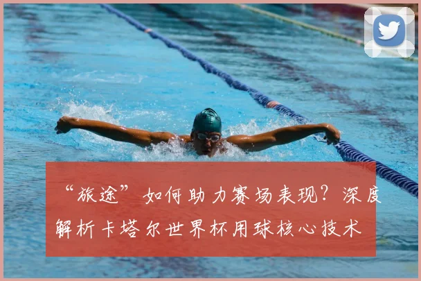 “旅途”如何助力赛场表现？深度解析卡塔尔世界杯用球核心技术