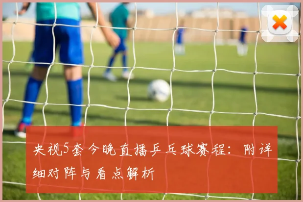 央视5套今晚直播乒乓球赛程：附详细对阵与看点解析