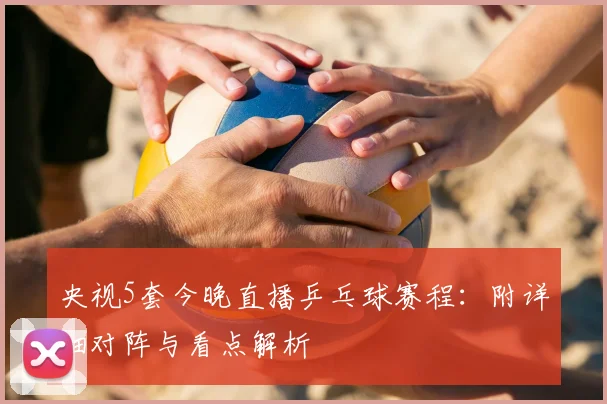 央视5套今晚直播乒乓球赛程：附详细对阵与看点解析