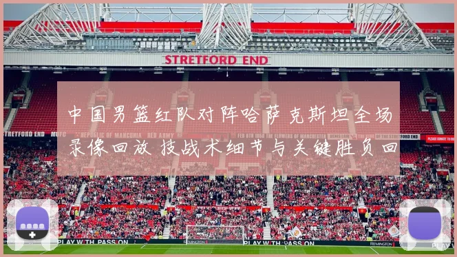 中国男篮红队对阵哈萨克斯坦全场录像回放 技战术细节与关键胜负回顾