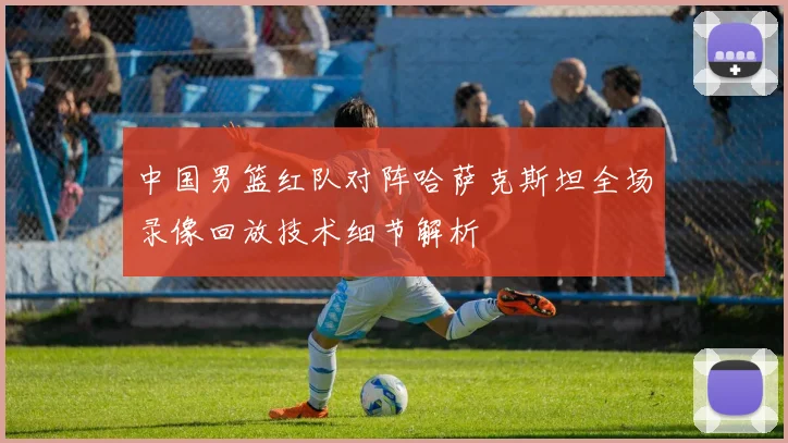 中国男篮红队对阵哈萨克斯坦全场录像回放技术细节解析