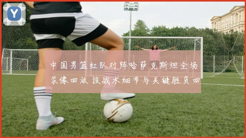 中国男篮红队对阵哈萨克斯坦全场录像回放 技战术细节与关键胜负回顾