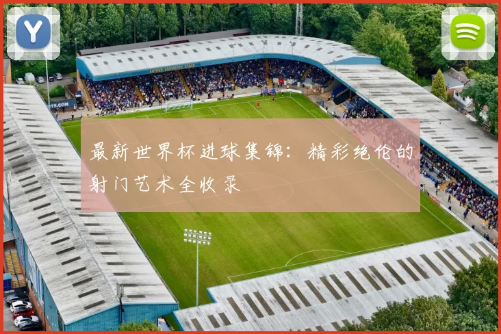 最新世界杯进球集锦：精彩绝伦的射门艺术全收录