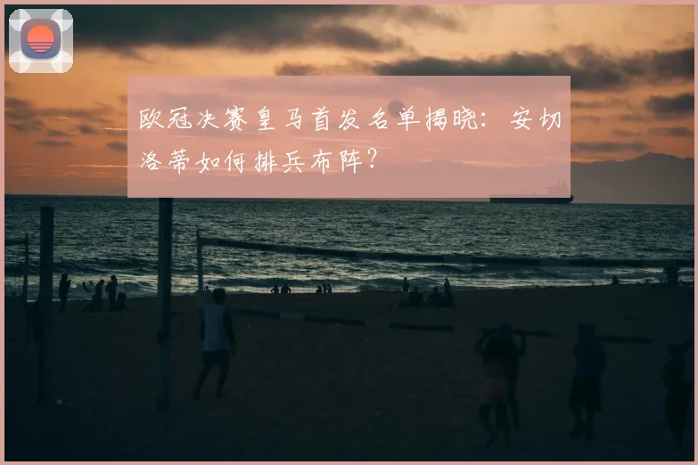 欧冠决赛皇马首发名单揭晓：安切洛蒂如何排兵布阵？