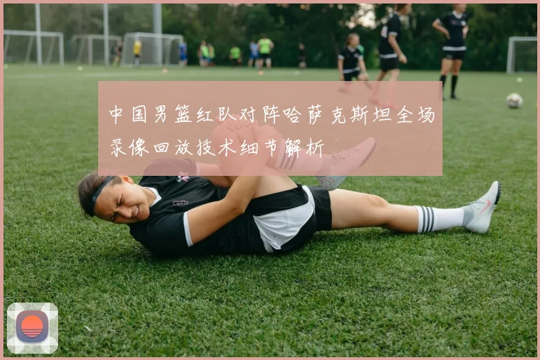 中国男篮红队对阵哈萨克斯坦全场录像回放技术细节解析