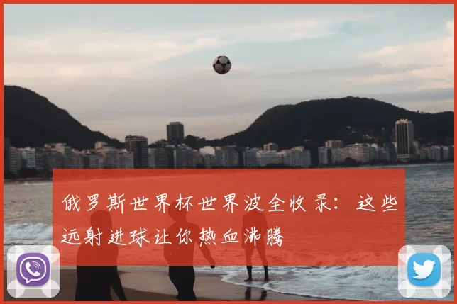 俄罗斯世界杯世界波全收录：这些远射进球让你热血沸腾