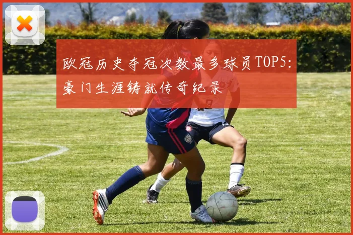 欧冠历史夺冠次数最多球员TOP5：豪门生涯铸就传奇纪录
