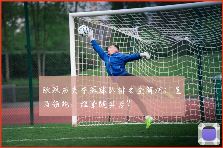 欧冠历史夺冠球队排名全解析：皇马领跑，谁紧随其后？