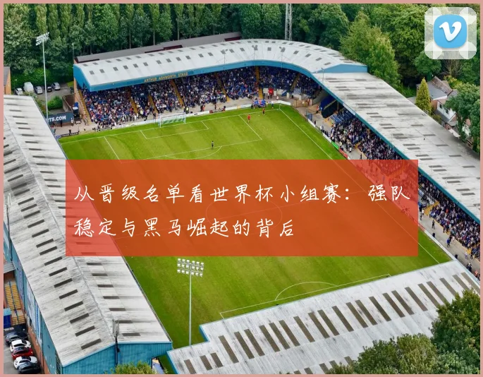 从晋级名单看世界杯小组赛：强队稳定与黑马崛起的背后