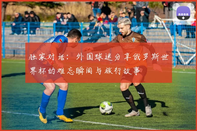 独家对话：外国球迷分享俄罗斯世界杯的难忘瞬间与旅行故事