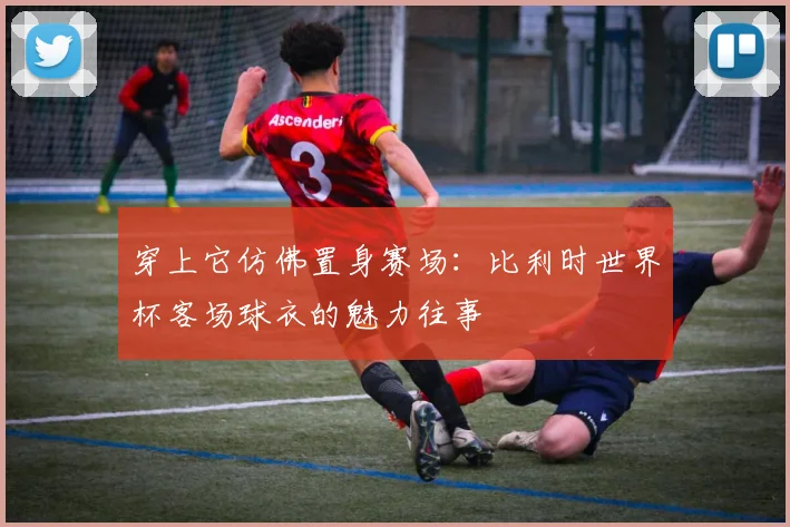 穿上它仿佛置身赛场：比利时世界杯客场球衣的魅力往事